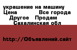 украшение на машину  › Цена ­ 2 000 - Все города Другое » Продам   . Сахалинская обл.